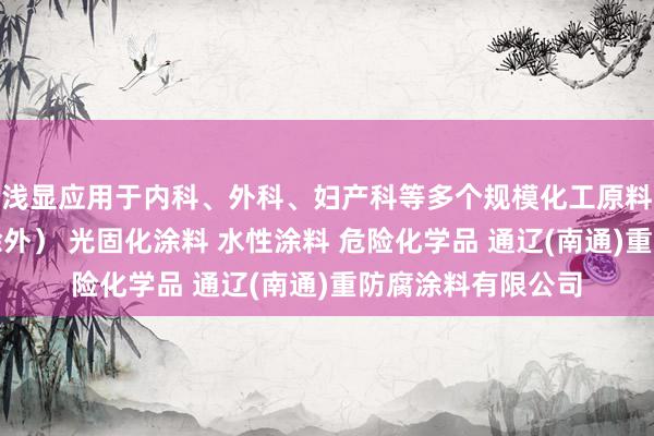 浅显应用于内科、外科、妇产科等多个规模化工原料及产品（危险品除外） 光固化涂料 水性涂料 危险化学品 通辽(南通)重防腐涂料有限公司